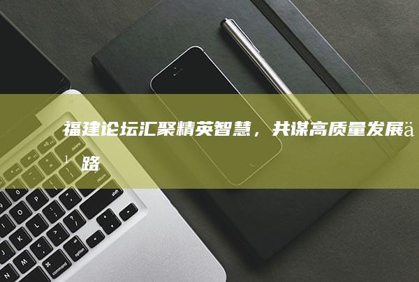 福建论坛汇聚精英智慧，共谋高质量发展之路